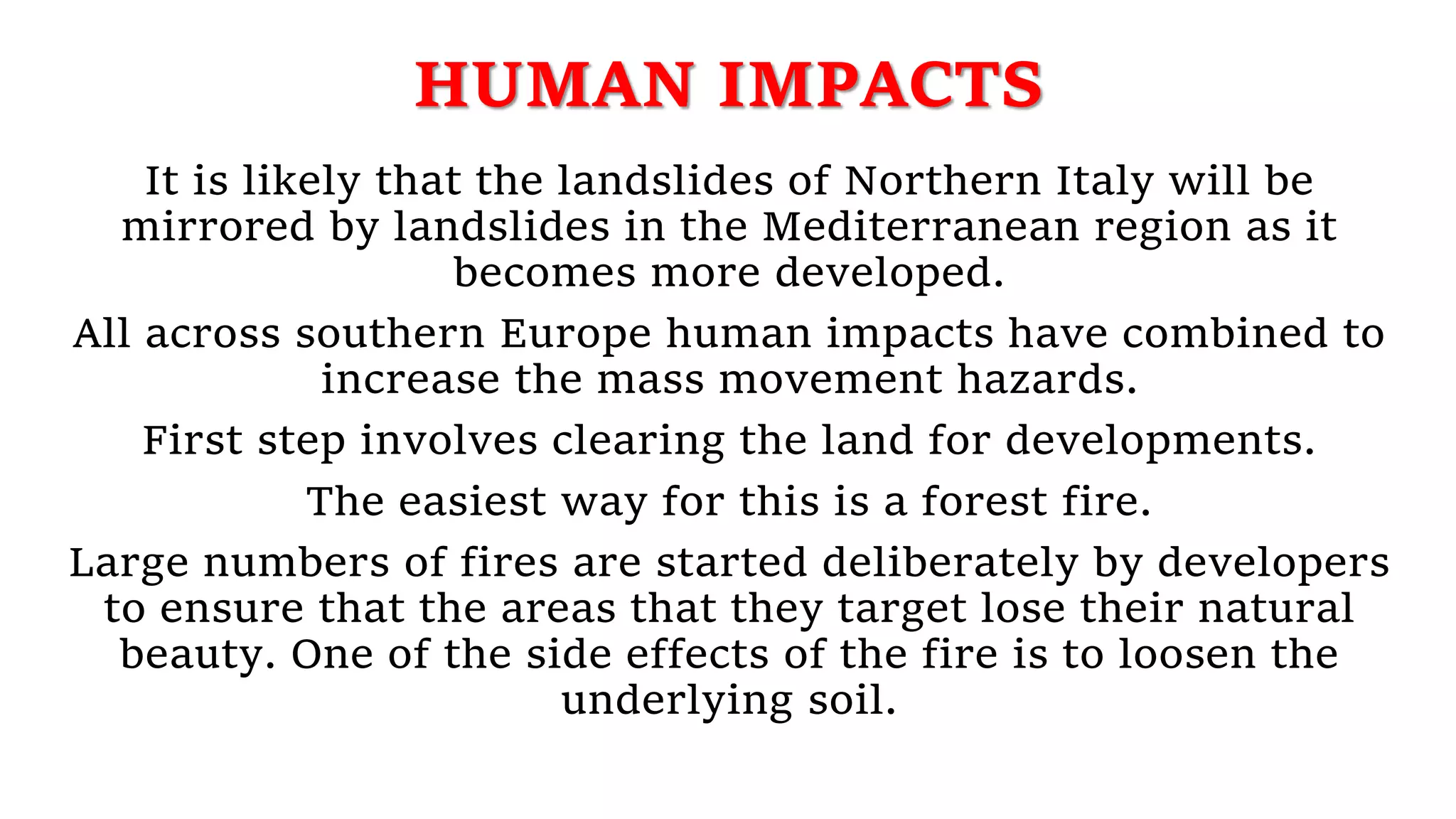 HUMAN IMPACTS
It is likely that the landslides of Northern Italy will be
mirrored by landslides in the Mediterranean region as it
becomes more developed.
All across southern Europe human impacts have combined to
increase the mass movement hazards.
First step involves clearing the land for developments.
The easiest way for this is a forest fire.
Large numbers of fires are started deliberately by developers
to ensure that the areas that they target lose their natural
beauty. One of the side effects of the fire is to loosen the
underlying soil.
 