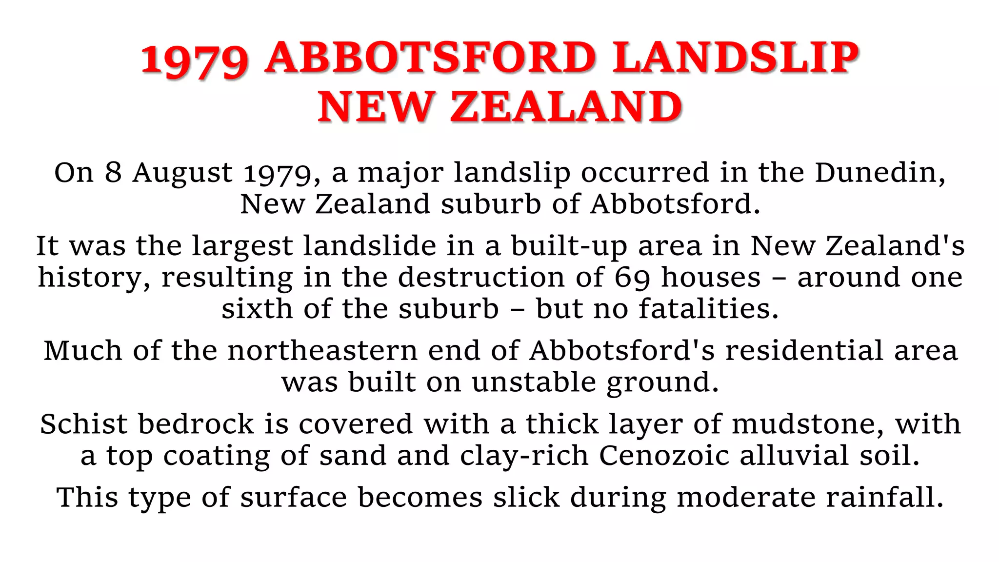 1979 ABBOTSFORD LANDSLIP
NEW ZEALAND
On 8 August 1979, a major landslip occurred in the Dunedin,
New Zealand suburb of Abbotsford.
It was the largest landslide in a built-up area in New Zealand's
history, resulting in the destruction of 69 houses – around one
sixth of the suburb – but no fatalities.
Much of the northeastern end of Abbotsford's residential area
was built on unstable ground.
Schist bedrock is covered with a thick layer of mudstone, with
a top coating of sand and clay-rich Cenozoic alluvial soil.
This type of surface becomes slick during moderate rainfall.
 