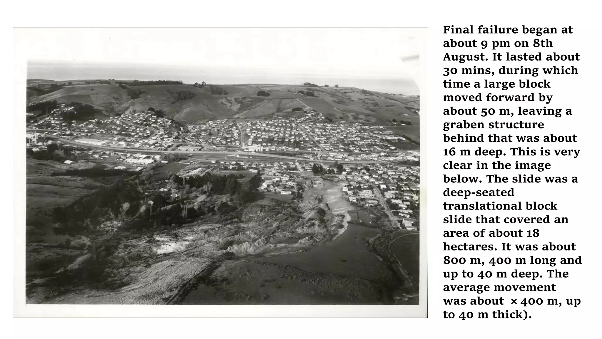 Final failure began at
about 9 pm on 8th
August. It lasted about
30 mins, during which
time a large block
moved forward by
about 50 m, leaving a
graben structure
behind that was about
16 m deep. This is very
clear in the image
below. The slide was a
deep-seated
translational block
slide that covered an
area of about 18
hectares. It was about
800 m, 400 m long and
up to 40 m deep. The
average movement
was about × 400 m, up
to 40 m thick).
 
