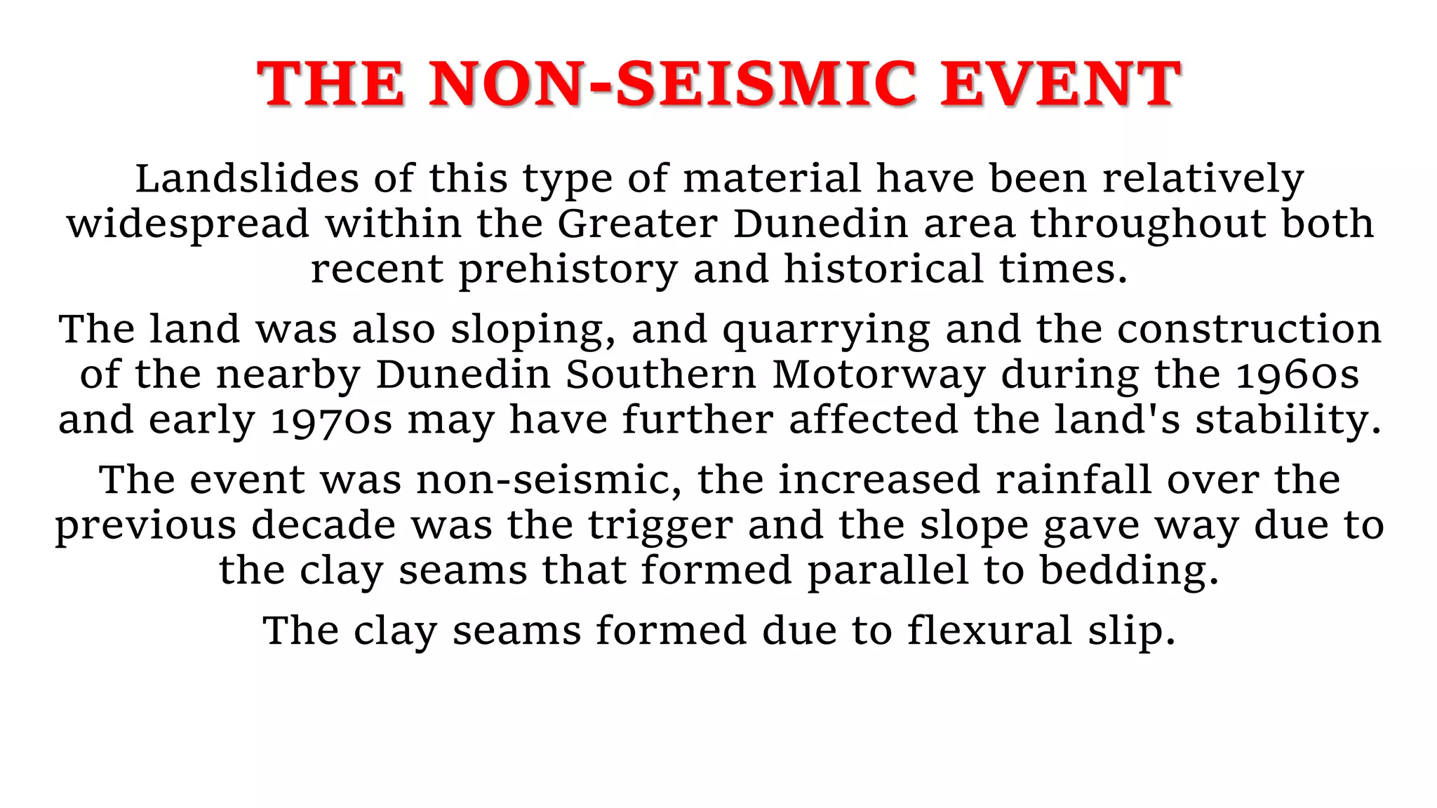 THE NON-SEISMIC EVENT
Landslides of this type of material have been relatively
widespread within the Greater Dunedin area throughout both
recent prehistory and historical times.
The land was also sloping, and quarrying and the construction
of the nearby Dunedin Southern Motorway during the 1960s
and early 1970s may have further affected the land's stability.
The event was non-seismic, the increased rainfall over the
previous decade was the trigger and the slope gave way due to
the clay seams that formed parallel to bedding.
The clay seams formed due to flexural slip.
 