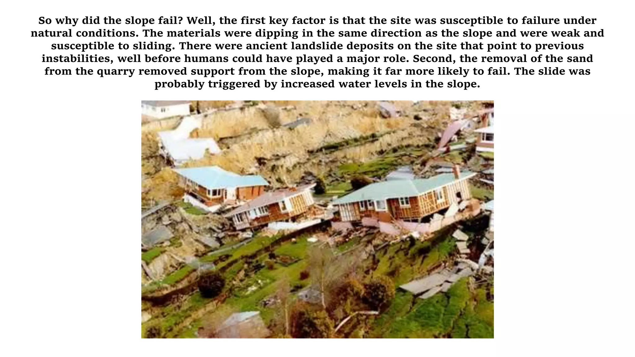 So why did the slope fail? Well, the first key factor is that the site was susceptible to failure under
natural conditions. The materials were dipping in the same direction as the slope and were weak and
susceptible to sliding. There were ancient landslide deposits on the site that point to previous
instabilities, well before humans could have played a major role. Second, the removal of the sand
from the quarry removed support from the slope, making it far more likely to fail. The slide was
probably triggered by increased water levels in the slope.
 