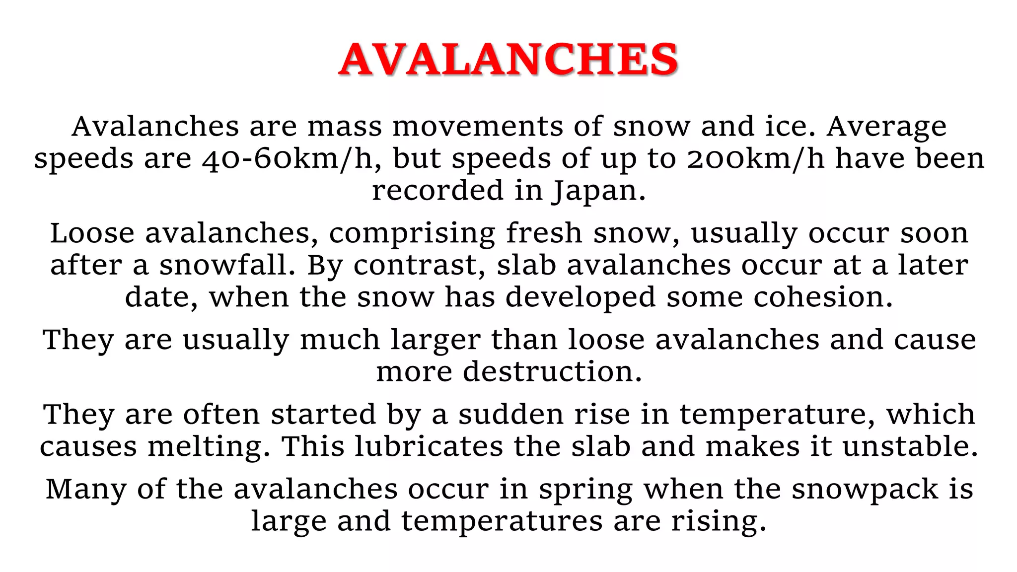 AVALANCHES
Avalanches are mass movements of snow and ice. Average
speeds are 40-60km/h, but speeds of up to 200km/h have been
recorded in Japan.
Loose avalanches, comprising fresh snow, usually occur soon
after a snowfall. By contrast, slab avalanches occur at a later
date, when the snow has developed some cohesion.
They are usually much larger than loose avalanches and cause
more destruction.
They are often started by a sudden rise in temperature, which
causes melting. This lubricates the slab and makes it unstable.
Many of the avalanches occur in spring when the snowpack is
large and temperatures are rising.
 