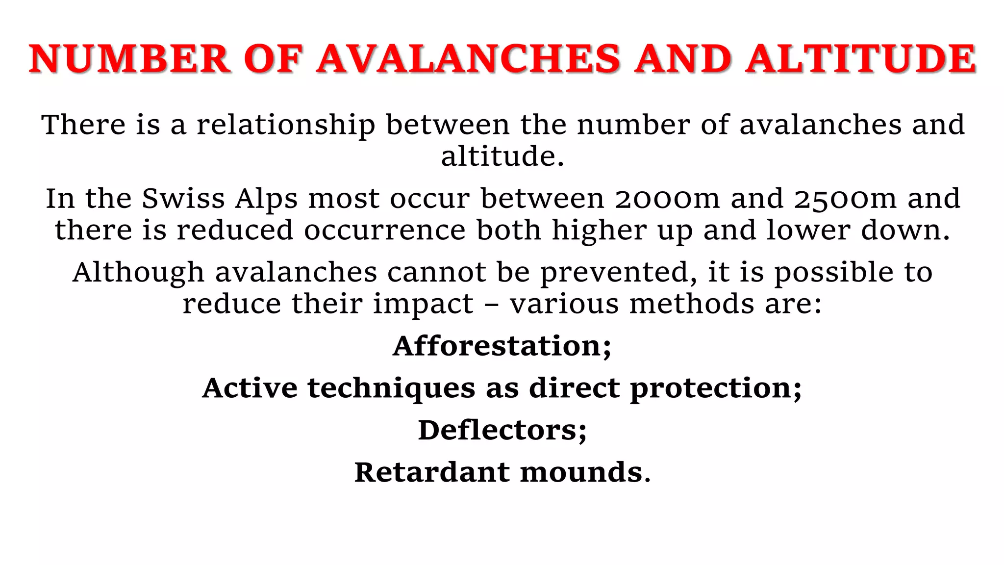NUMBER OF AVALANCHES AND ALTITUDE
There is a relationship between the number of avalanches and
altitude.
In the Swiss Alps most occur between 2000m and 2500m and
there is reduced occurrence both higher up and lower down.
Although avalanches cannot be prevented, it is possible to
reduce their impact – various methods are:
Afforestation;
Active techniques as direct protection;
Deflectors;
Retardant mounds.
 