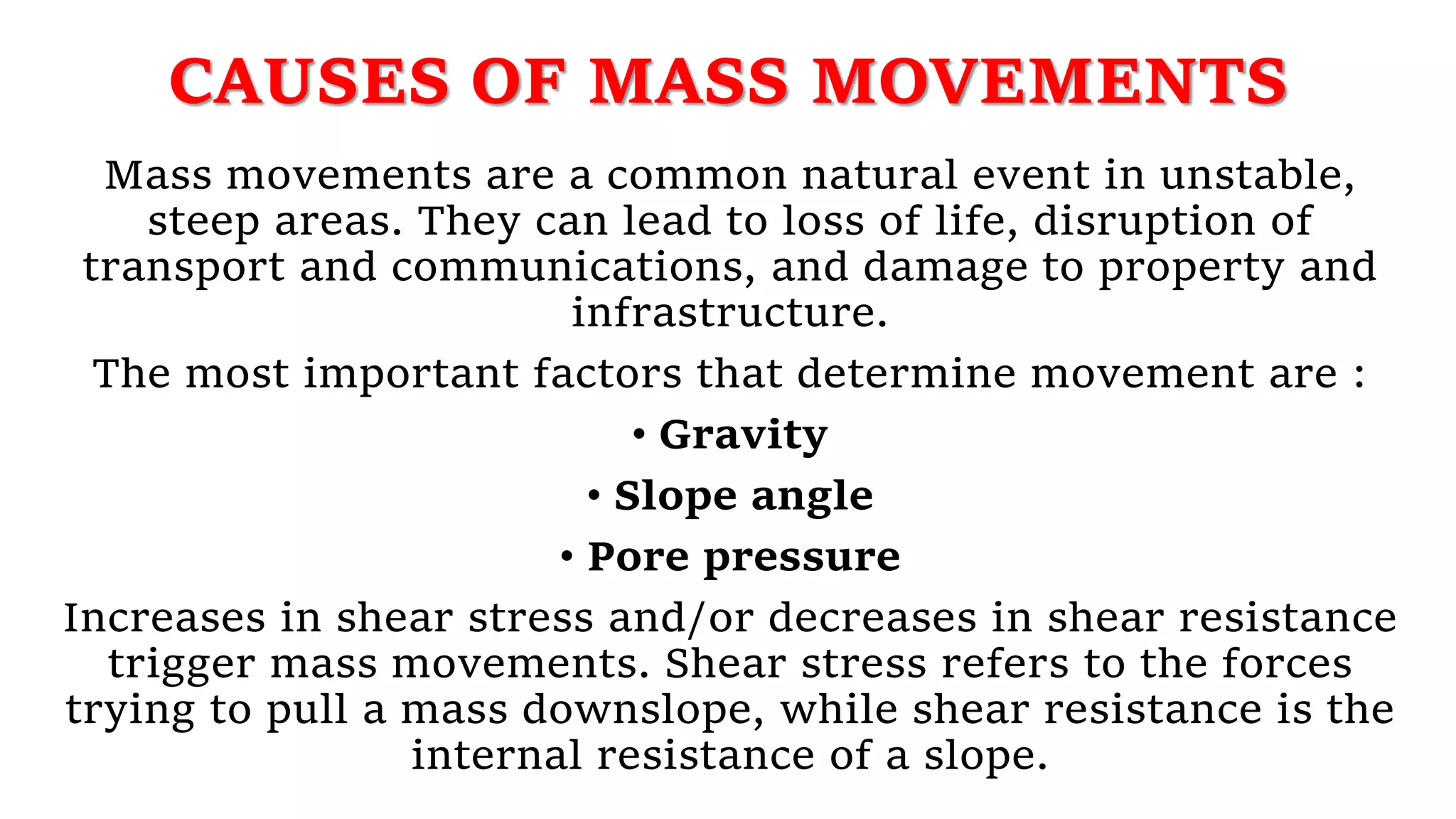 CAUSES OF MASS MOVEMENTS
Mass movements are a common natural event in unstable,
steep areas. They can lead to loss of life, disruption of
transport and communications, and damage to property and
infrastructure.
The most important factors that determine movement are :
• Gravity
• Slope angle
• Pore pressure
Increases in shear stress and/or decreases in shear resistance
trigger mass movements. Shear stress refers to the forces
trying to pull a mass downslope, while shear resistance is the
internal resistance of a slope.
 
