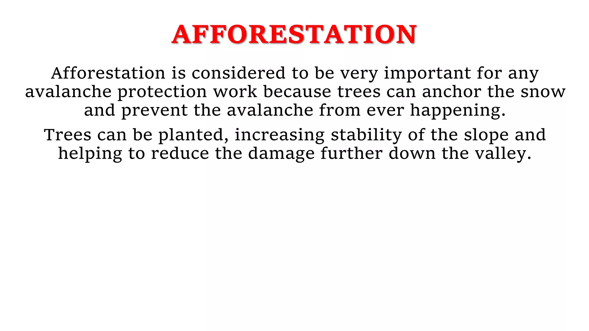 AFFORESTATION
Afforestation is considered to be very important for any
avalanche protection work because trees can anchor the snow
and prevent the avalanche from ever happening.
Trees can be planted, increasing stability of the slope and
helping to reduce the damage further down the valley.
 