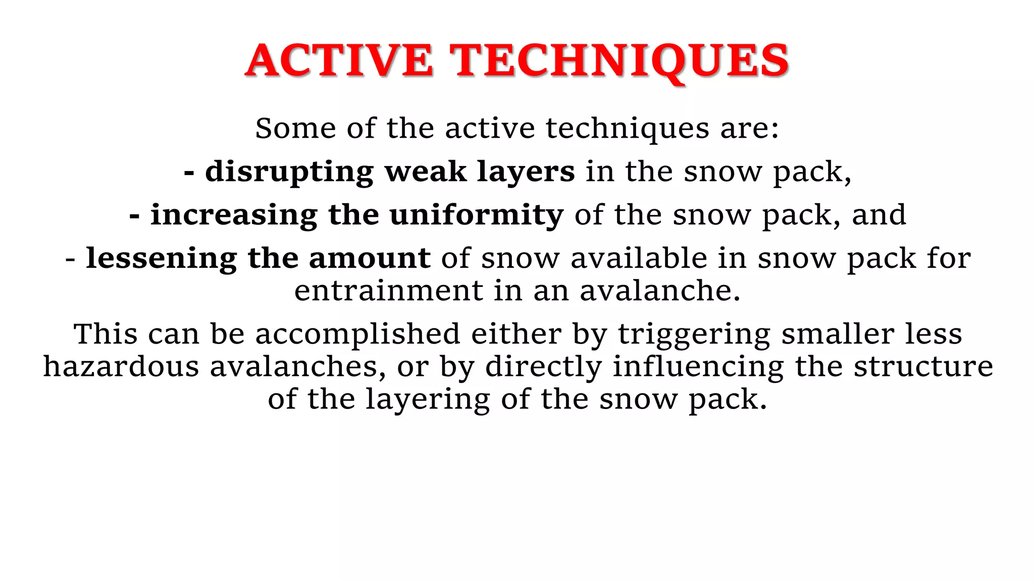 ACTIVE TECHNIQUES
Some of the active techniques are:
- disrupting weak layers in the snow pack,
- increasing the uniformity of the snow pack, and
- lessening the amount of snow available in snow pack for
entrainment in an avalanche.
This can be accomplished either by triggering smaller less
hazardous avalanches, or by directly influencing the structure
of the layering of the snow pack.
 
