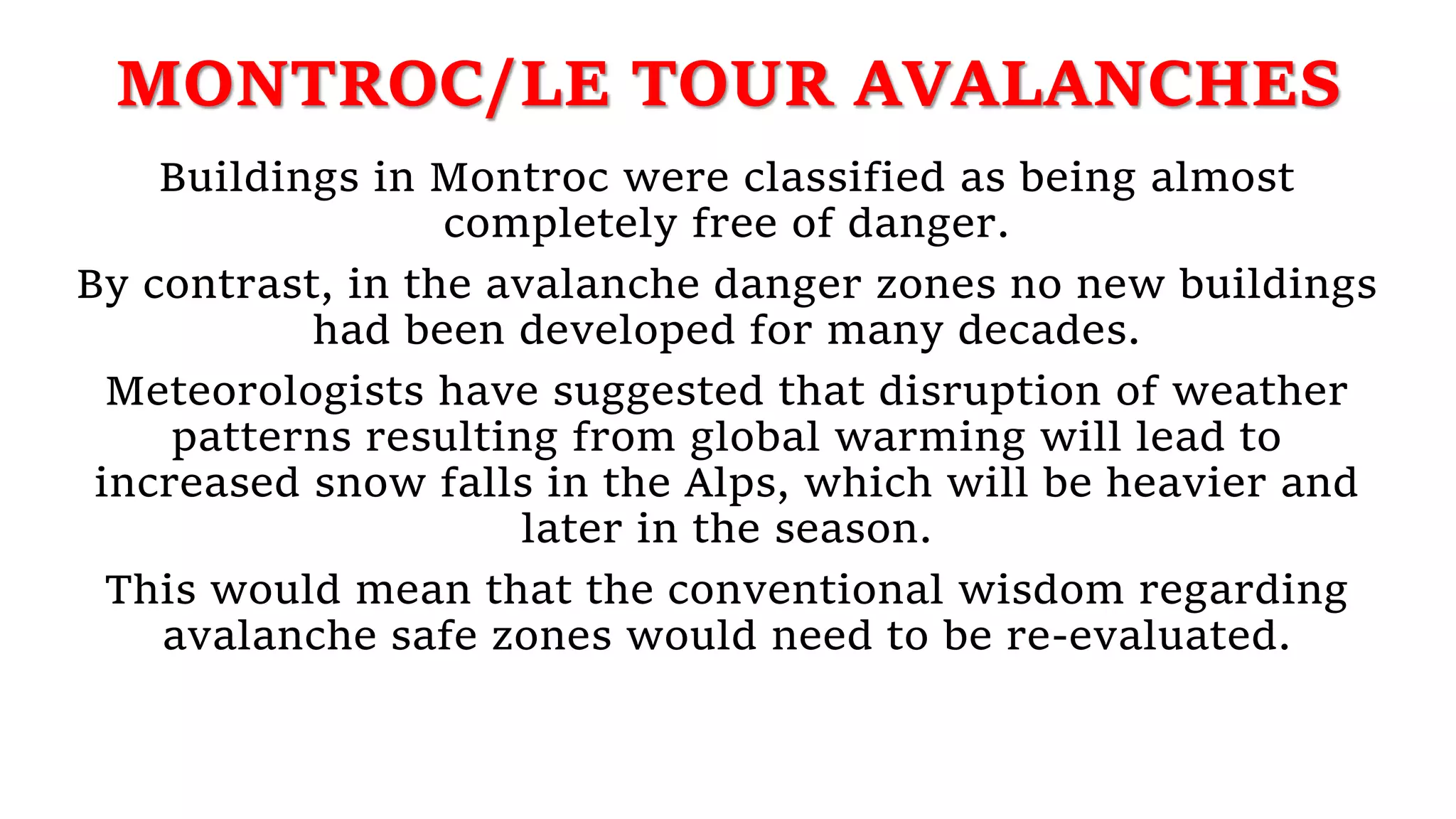 MONTROC/LE TOUR AVALANCHES
Buildings in Montroc were classified as being almost
completely free of danger.
By contrast, in the avalanche danger zones no new buildings
had been developed for many decades.
Meteorologists have suggested that disruption of weather
patterns resulting from global warming will lead to
increased snow falls in the Alps, which will be heavier and
later in the season.
This would mean that the conventional wisdom regarding
avalanche safe zones would need to be re-evaluated.
 