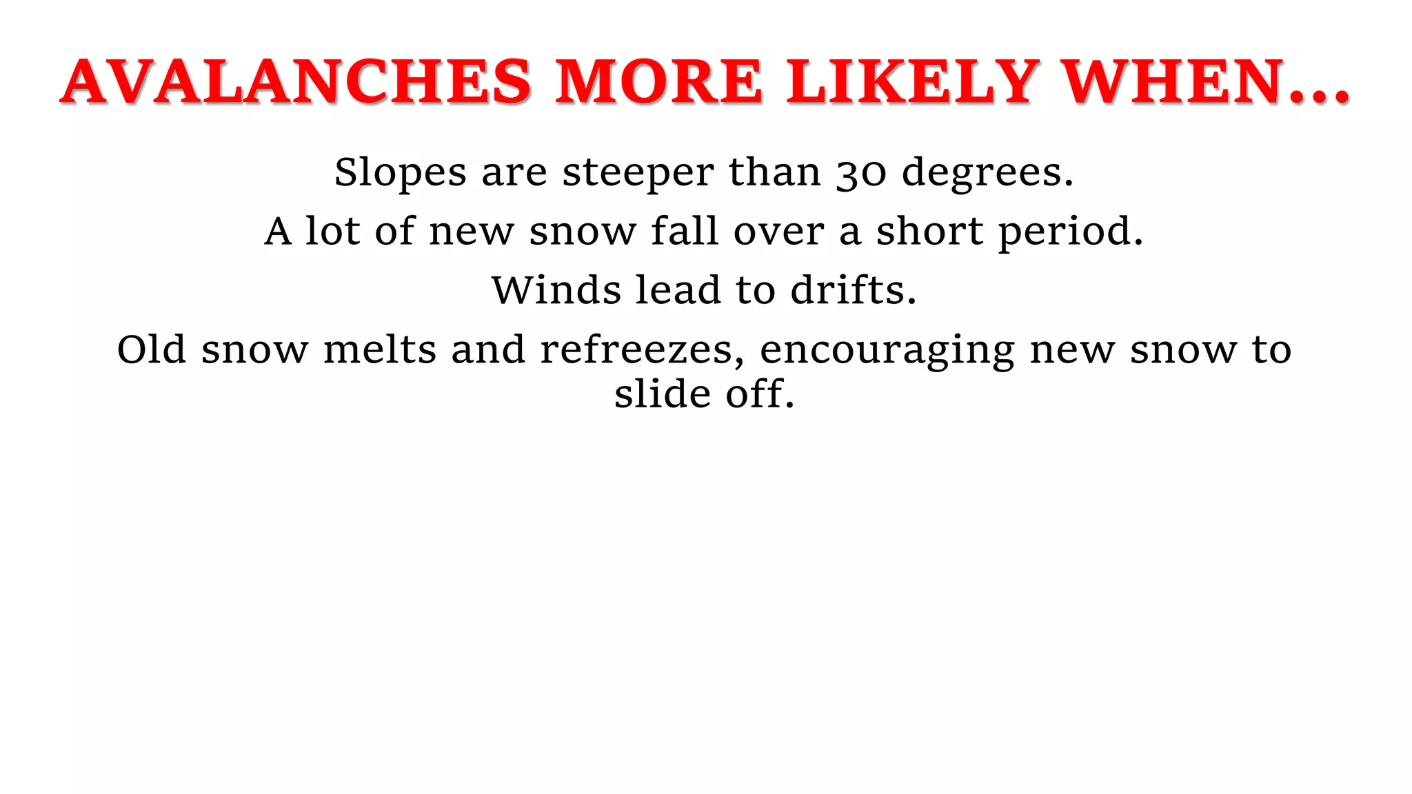 AVALANCHES MORE LIKELY WHEN...
Slopes are steeper than 30 degrees.
A lot of new snow fall over a short period.
Winds lead to drifts.
Old snow melts and refreezes, encouraging new snow to
slide off.
 