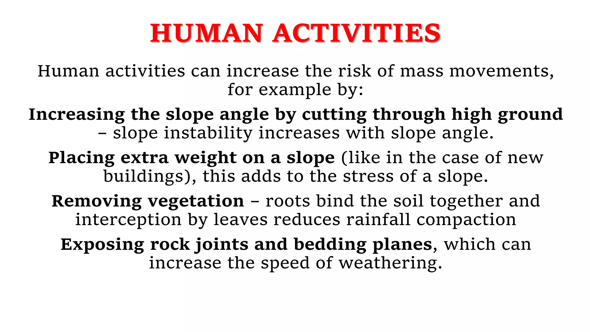 HUMAN ACTIVITIES
Human activities can increase the risk of mass movements,
for example by:
Increasing the slope angle by cutting through high ground
– slope instability increases with slope angle.
Placing extra weight on a slope (like in the case of new
buildings), this adds to the stress of a slope.
Removing vegetation – roots bind the soil together and
interception by leaves reduces rainfall compaction
Exposing rock joints and bedding planes, which can
increase the speed of weathering.
 