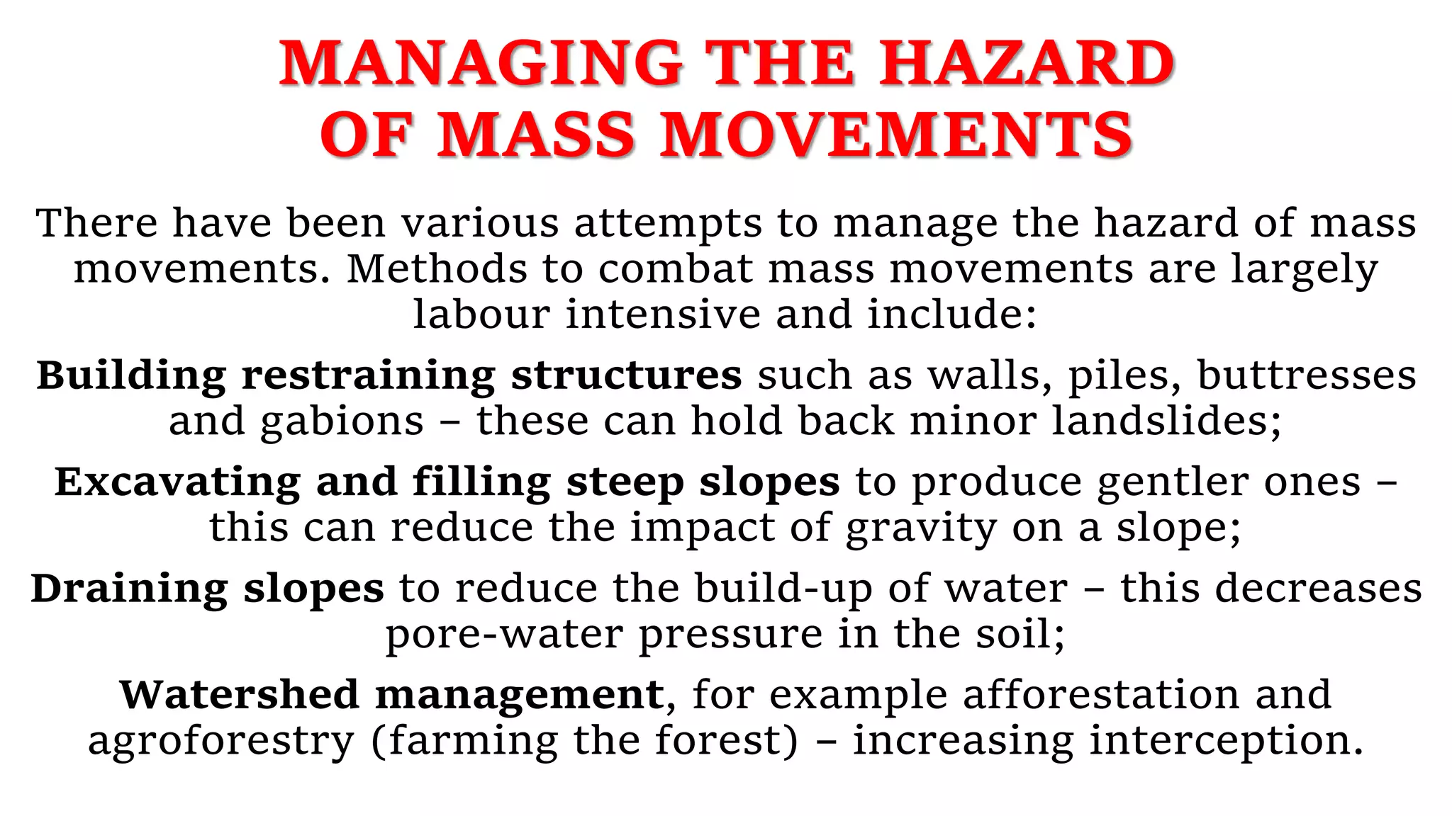 MANAGING THE HAZARD
OF MASS MOVEMENTS
There have been various attempts to manage the hazard of mass
movements. Methods to combat mass movements are largely
labour intensive and include:
Building restraining structures such as walls, piles, buttresses
and gabions – these can hold back minor landslides;
Excavating and filling steep slopes to produce gentler ones –
this can reduce the impact of gravity on a slope;
Draining slopes to reduce the build-up of water – this decreases
pore-water pressure in the soil;
Watershed management, for example afforestation and
agroforestry (farming the forest) – increasing interception.
 