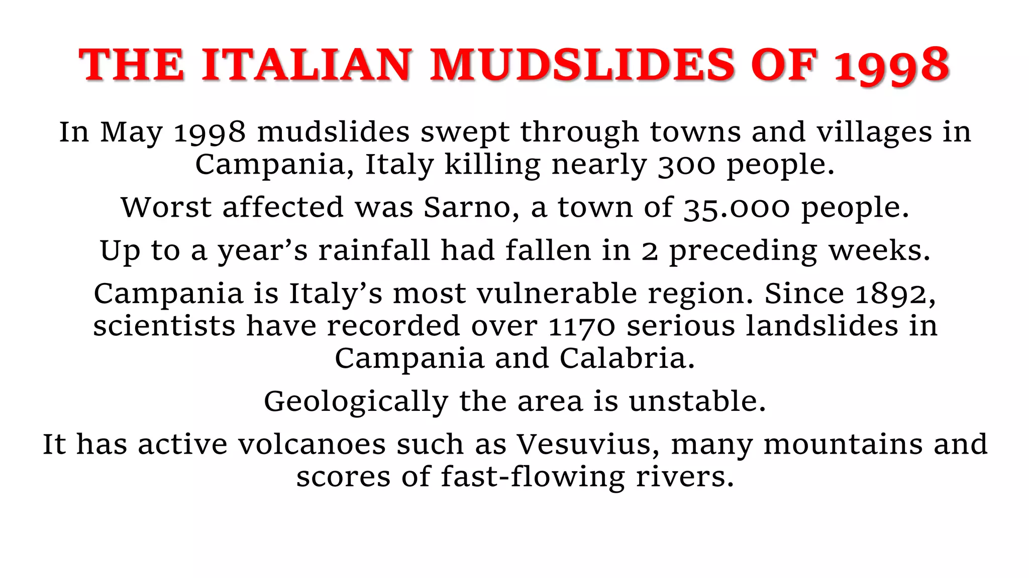THE ITALIAN MUDSLIDES OF 1998
In May 1998 mudslides swept through towns and villages in
Campania, Italy killing nearly 300 people.
Worst affected was Sarno, a town of 35.000 people.
Up to a year’s rainfall had fallen in 2 preceding weeks.
Campania is Italy’s most vulnerable region. Since 1892,
scientists have recorded over 1170 serious landslides in
Campania and Calabria.
Geologically the area is unstable.
It has active volcanoes such as Vesuvius, many mountains and
scores of fast-flowing rivers.
 