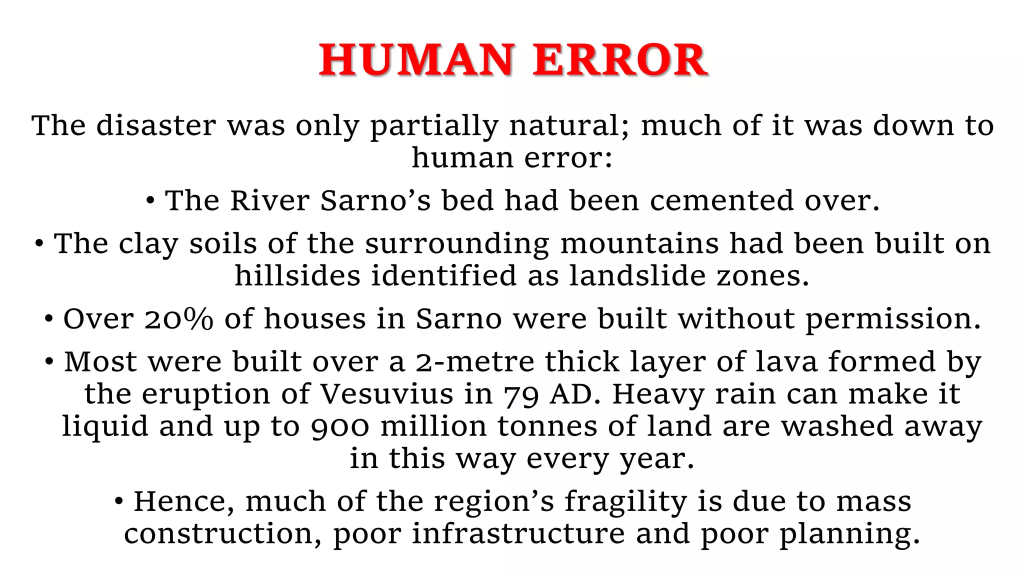 HUMAN ERROR
The disaster was only partially natural; much of it was down to
human error:
• The River Sarno’s bed had been cemented over.
• The clay soils of the surrounding mountains had been built on
hillsides identified as landslide zones.
• Over 20% of houses in Sarno were built without permission.
• Most were built over a 2-metre thick layer of lava formed by
the eruption of Vesuvius in 79 AD. Heavy rain can make it
liquid and up to 900 million tonnes of land are washed away
in this way every year.
• Hence, much of the region’s fragility is due to mass
construction, poor infrastructure and poor planning.
 