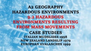 A2 GEOGRAPHY
HAZARDOUS ENVIRONMENTS
9.2 HAZARDOUS
ENVIRONMENTS RESULTING
FROM MASS MOVEMENTS
CASE STUDIES
ITALIAN MUDSLIDES 1998
NEW ZEALAND LANDSLIP 1979
EUROPEAN AVALANCHES 1999
 