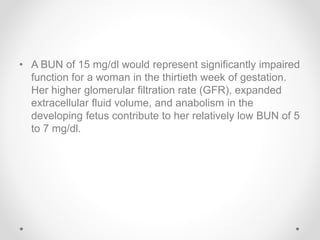 • A BUN of 15 mg/dl would represent significantly impaired
function for a woman in the thirtieth week of gestation.
Her higher glomerular filtration rate (GFR), expanded
extracellular fluid volume, and anabolism in the
developing fetus contribute to her relatively low BUN of 5
to 7 mg/dl.
 