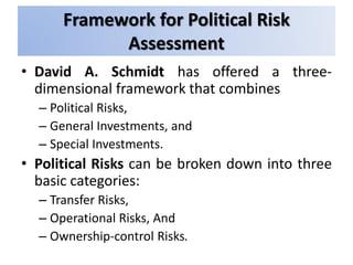 Framework for Political Risk
Assessment
• David A. Schmidt has offered a three-
dimensional framework that combines
– Political Risks,
– General Investments, and
– Special Investments.
• Political Risks can be broken down into three
basic categories:
– Transfer Risks,
– Operational Risks, And
– Ownership-control Risks.
 