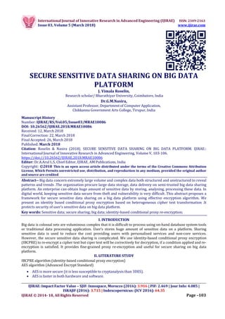 International Journal of Innovative Research in Advanced Engineering (IJIRAE) ISSN: 2349-2163
Issue 03, Volume 5 (March 2018) www.ijirae.com
__________________________________________________________________________________________________
IJIRAE: Impact Factor Value – SJIF: Innospace, Morocco (2016): 3.916 | PIF: 2.469 | Jour Info: 4.085 |
ISRAJIF (2016): 3.715 | Indexcopernicus: (ICV 2016): 64.35
IJIRAE © 2014- 18, All Rights Reserved Page –103
SECURE SENSITIVE DATA SHARING ON BIG DATA
PLATFORM
J. Vimala Roselin,
Research scholar/ Bharathiyar University, Coimbatore, India
Dr.G.M.Nasira,
Assistant Professor, Department of Computer Application,
Chikkanna Government Arts College, Tirupur, India
Manuscript History
Number: IJIRAE/RS/Vol.05/Issue03/MRAE10086
DOI: 10.26562/IJIRAE.2018.MRAE10086
Received: 12, March 2018
Final Correction: 22, March 2018
Final Accepted: 26, March 2018
Published: March 2018
Citation: Roselin & Nasira (2018). SECURE SENSITIVE DATA SHARING ON BIG DATA PLATFORM. IJIRAE::
International Journal of Innovative Research in Advanced Engineering, Volume V, 103-106.
https://doi://10.26562/IJIRAE.2018.MRAE10086
Editor: Dr.A.Arul L.S, Chief Editor, IJIRAE, AM Publications, India
Copyright: ©2018 This is an open access article distributed under the terms of the Creative Commons Attribution
License, Which Permits unrestricted use, distribution, and reproduction in any medium, provided the original author
and source are credited
Abstract-- Big data concern extremely large volume and complex data both structured and unstructured to reveal
patterns and trends .The organisation procure large data storage, data delivery on semi-trusted big data sharing
platform. An enterprise can obtain huge amount of sensitive data by storing, analysing, processing these data. In
digital world, keeping sensitive data secure from theft and vulnerability is very difficult .This abstract proposes a
framework for secure sensitive data sharing on a big data platform using effective encryption algorithm. We
present an identity based conditional proxy encryption based on heterogeneous cipher text transformation .It
protects security of user’s sensitive data on big data platform.
Key words: Sensitive data; secure sharing; big data; identity-based conditional proxy re-encryption;
I. INTRODUCTION
Big data is colossal sets are voluminous complex that it is difficult to process using on-hand database system tools
or traditional data processing application. User’s stores huge amount of sensitive data on a platform. Sharing
sensitive data is used to reduce the cost providing users with personalised services and non-core services.
However, the secure sensitive data sharing is complicated. We use identity-based conditional proxy encryption
(IBCPRE) to re-encrypt a cipher text but ciper text will be correctively for decryption, if a condition applied and re-
encryption is satisfied. It provides fine-grained proxy re-encryption and useful for secure sharing on big data
platform.
II. LITERATURE STUDY
IBCPRE algorithm (identity-based conditional proxy encryption)
AES algorithm (Advanced Encrypt Standard)
 AES is more secure (it is less susceptible to cryptanalysis than 3DES).
 AES is faster in both hardware and software.
 
