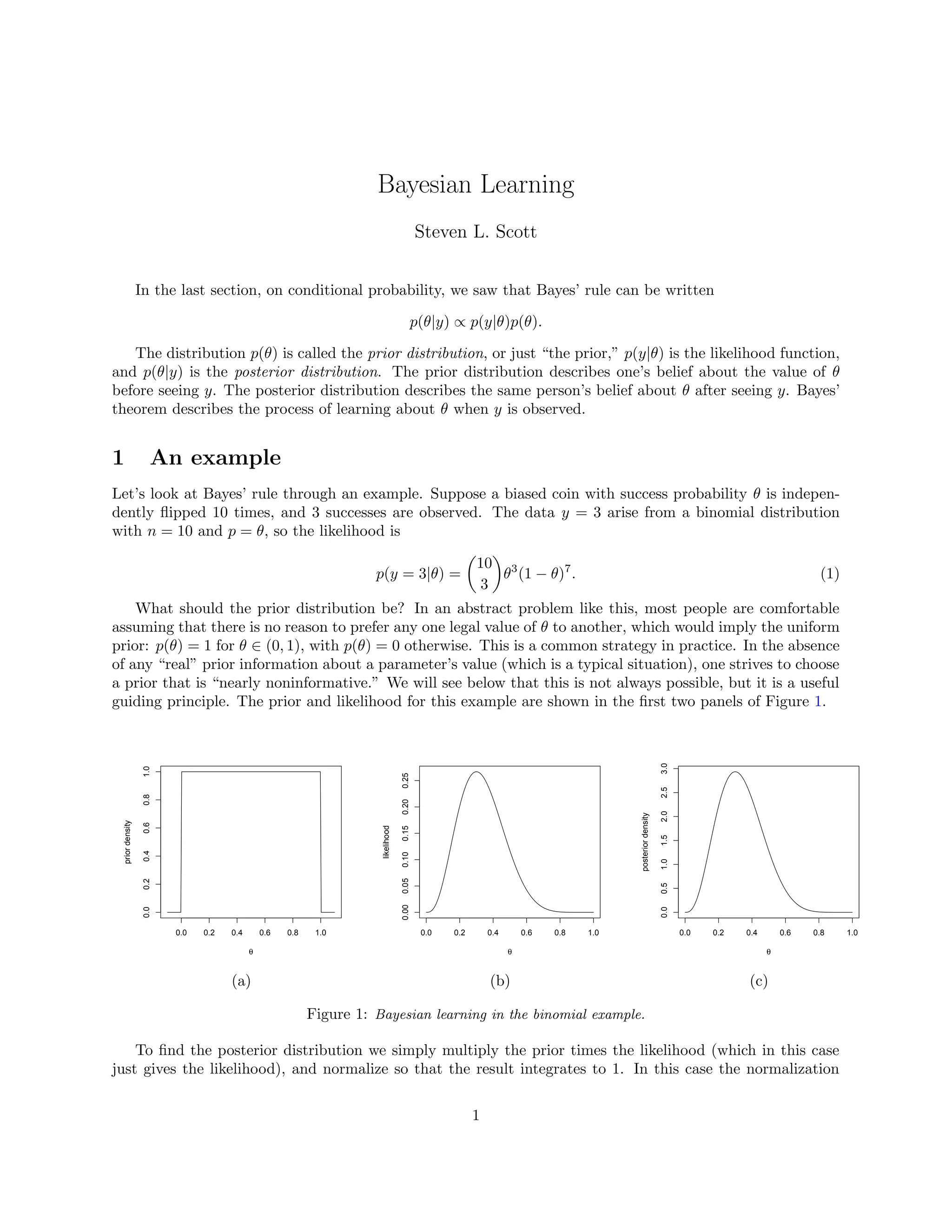 Bayesian Learning
Steven L. Scott
In the last section, on conditional probability, we saw that Bayes’ rule can be written
p(θ|y) ∝ p(y|θ)p(θ).
The distribution p(θ) is called the prior distribution, or just “the prior,” p(y|θ) is the likelihood function,
and p(θ|y) is the posterior distribution. The prior distribution describes one’s belief about the value of θ
before seeing y. The posterior distribution describes the same person’s belief about θ after seeing y. Bayes’
theorem describes the process of learning about θ when y is observed.
1 An example
Let’s look at Bayes’ rule through an example. Suppose a biased coin with success probability θ is indepen-
dently ﬂipped 10 times, and 3 successes are observed. The data y = 3 arise from a binomial distribution
with n = 10 and p = θ, so the likelihood is
p(y = 3|θ) =
10
3
θ3
(1 − θ)7
. (1)
What should the prior distribution be? In an abstract problem like this, most people are comfortable
assuming that there is no reason to prefer any one legal value of θ to another, which would imply the uniform
prior: p(θ) = 1 for θ ∈ (0, 1), with p(θ) = 0 otherwise. This is a common strategy in practice. In the absence
of any “real” prior information about a parameter’s value (which is a typical situation), one strives to choose
a prior that is “nearly noninformative.” We will see below that this is not always possible, but it is a useful
guiding principle. The prior and likelihood for this example are shown in the ﬁrst two panels of Figure 1.
0.0 0.2 0.4 0.6 0.8 1.0
0.00.20.40.60.81.0
θ
priordensity
0.0 0.2 0.4 0.6 0.8 1.0
0.000.050.100.150.200.25
θ
likelihood
0.0 0.2 0.4 0.6 0.8 1.0
0.00.51.01.52.02.53.0
θ
posteriordensity
(a) (b) (c)
Figure 1: Bayesian learning in the binomial example.
To ﬁnd the posterior distribution we simply multiply the prior times the likelihood (which in this case
just gives the likelihood), and normalize so that the result integrates to 1. In this case the normalization
1
 