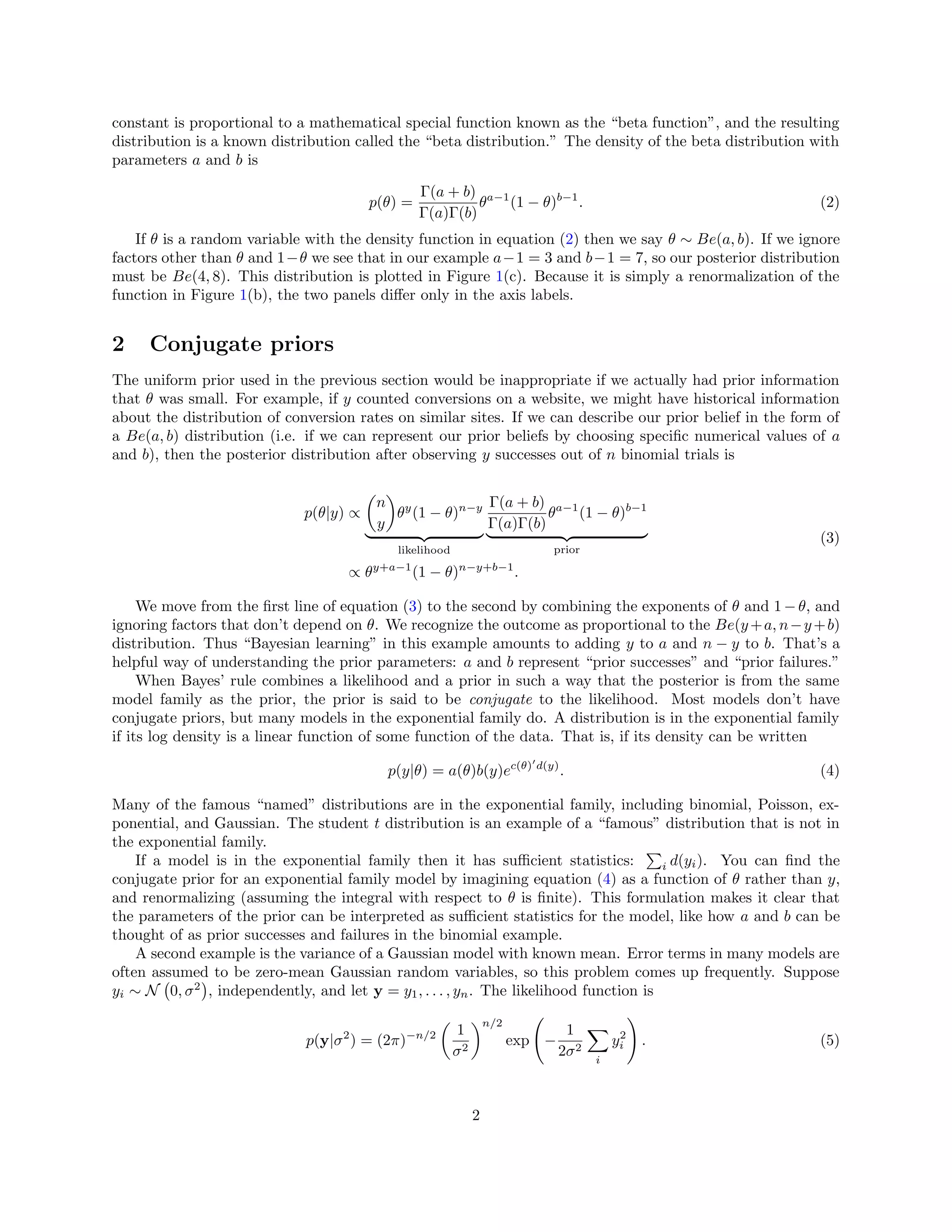 constant is proportional to a mathematical special function known as the “beta function”, and the resulting
distribution is a known distribution called the “beta distribution.” The density of the beta distribution with
parameters a and b is
p(θ) =
Γ(a + b)
Γ(a)Γ(b)
θa−1
(1 − θ)b−1
. (2)
If θ is a random variable with the density function in equation (2) then we say θ ∼ Be(a, b). If we ignore
factors other than θ and 1−θ we see that in our example a−1 = 3 and b−1 = 7, so our posterior distribution
must be Be(4, 8). This distribution is plotted in Figure 1(c). Because it is simply a renormalization of the
function in Figure 1(b), the two panels diﬀer only in the axis labels.
2 Conjugate priors
The uniform prior used in the previous section would be inappropriate if we actually had prior information
that θ was small. For example, if y counted conversions on a website, we might have historical information
about the distribution of conversion rates on similar sites. If we can describe our prior belief in the form of
a Be(a, b) distribution (i.e. if we can represent our prior beliefs by choosing speciﬁc numerical values of a
and b), then the posterior distribution after observing y successes out of n binomial trials is
p(θ|y) ∝
n
y
θy
(1 − θ)n−y
likelihood
Γ(a + b)
Γ(a)Γ(b)
θa−1
(1 − θ)b−1
prior
∝ θy+a−1
(1 − θ)n−y+b−1
.
(3)
We move from the ﬁrst line of equation (3) to the second by combining the exponents of θ and 1 − θ, and
ignoring factors that don’t depend on θ. We recognize the outcome as proportional to the Be(y+a, n−y+b)
distribution. Thus “Bayesian learning” in this example amounts to adding y to a and n − y to b. That’s a
helpful way of understanding the prior parameters: a and b represent “prior successes” and “prior failures.”
When Bayes’ rule combines a likelihood and a prior in such a way that the posterior is from the same
model family as the prior, the prior is said to be conjugate to the likelihood. Most models don’t have
conjugate priors, but many models in the exponential family do. A distribution is in the exponential family
if its log density is a linear function of some function of the data. That is, if its density can be written
p(y|θ) = a(θ)b(y)ec(θ) d(y)
. (4)
Many of the famous “named” distributions are in the exponential family, including binomial, Poisson, ex-
ponential, and Gaussian. The student t distribution is an example of a “famous” distribution that is not in
the exponential family.
If a model is in the exponential family then it has suﬃcient statistics: i d(yi). You can ﬁnd the
conjugate prior for an exponential family model by imagining equation (4) as a function of θ rather than y,
and renormalizing (assuming the integral with respect to θ is ﬁnite). This formulation makes it clear that
the parameters of the prior can be interpreted as suﬃcient statistics for the model, like how a and b can be
thought of as prior successes and failures in the binomial example.
A second example is the variance of a Gaussian model with known mean. Error terms in many models are
often assumed to be zero-mean Gaussian random variables, so this problem comes up frequently. Suppose
yi ∼ N 0, σ2
, independently, and let y = y1, . . . , yn. The likelihood function is
p(y|σ2
) = (2π)−n/2 1
σ2
n/2
exp −
1
2σ2
i
y2
i . (5)
2
 