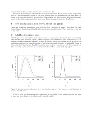 which is the sum of the precision from the prior and from the data.
The results shown above are not speciﬁc to the binomial distribution. In the general setting, the posterior
mean is a precision weighted average of the mean from the data and the mean from the prior, while the
inverse of the posterior variance is the sum of the prior precision and data precision. This fact helps us get
a sense of the relative importance of the prior vs the data in forming the posteriror distribution.
4 How much should you worry about the prior?
People new to Bayesian reasoning are often concerned about “assuming the answer,” in the sense that their
choice of a prior distribution will unduly inﬂuence the posterior distribution. There is good news and bad
on this front.
4.1 Likelihood dominates prior
First the good news. In regular models with moderate to large amounts of data, the data asymptotically
overwhelm the prior. Consider Figure 2, which compares a few diﬀerent Beta prior distributions with the
same data, to see impact on the posterior. In panel (a) the data contain only 10 observations, so varying the
a and b parameters in the prior distribution by one or two units each represents an appreciable change in
the total available information. Panel2(b) shows the same analysis when there are 100 observations in the
data, so moving a prior parameter by one or two units doesn’t have a particularly big impact.
0.0 0.2 0.4 0.6 0.8 1.0
0.00.51.01.52.02.53.0
θ
density
Be(1, 1)
Be(.5, .5)
Be(2, .5)
Be(.5, 2)
0.0 0.2 0.4 0.6 0.8 1.0
02468
θ
density
Be(1, 1)
Be(.5, .5)
Be(2, .5)
Be(.5, 2)
(a) (b)
Figure 2: How the posterior distributions varies with the choice of prior. (a) 3 successes from 10 trials, (b) 30
successes from 100 trials.
Whatever prior you choose contains a ﬁxed amount of information. If you imagine applying that prior
to larger and larger data sets, its inﬂuence will eventually vanish.
4
 