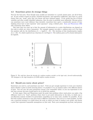 4.2 Sometimes priors do strange things
Now for the bad news. Even though many models are insensitive to a poorly chosen prior, not all of them
are. If your model is based on means, standard deviations, and regression coeﬃcients, then there is a good
chance that any “weak” prior that you choose will have minimal impact. If the model has lots of latent
variables and other weakly identiﬁed unknowns, then the prior is probably more inﬂuential. Because priors
can sometimes carry more inﬂuence than intended, researchers have spent a considerable amount of time
thinking about how to best represent “prior ignorance” using a default prior. Kass and Wasserman 1996
ably summarize these eﬀorts.
One issue that can come up is that the amount of information in a prior distributions can depend on
the scale in which one views a parameter. For example suppose you place a uniform prior on θ, but then
the analysis calls for the distribution of z = log(θ/(1 − θ)). The Jacobian of this transformation implies
f(z) = θ(1−θ), which is plotted (as a function of z) in Figure 3. The uniform prior on θ is clearly informative
for logit(θ).
−10 −5 0 5 10
0.000.050.100.150.200.25
z
density
Figure 3: The solid line shows the density of a uniform random variable on the logit scale, derived mathematically.
The histogram is the logit transform of 10,000 uniform random deviates.
4.3 Should you worry about priors?
Sometimes you need to, and sometimes you don’t. Until you get enough experience to trust your intuition
about whether a prior is worth worrying about, it is prudent to try an analysis under a few diﬀerent choices
of prior. You can vary the prior parameters among a few reasonable values, or you can experiment to see
just how extreme the prior would need to be to derail the analysis.
In their paper, Kass and Wasserman made the point that problems where weak priors can make a big
diﬀerence tend to be “hard” problems where there is not much information in the data, in which case a
non-Bayesian analysis wouldn’t be particularly compelling (or in some cases, wouldn’t be possible). If you
ﬁnd that modest variations in the prior lead to diﬀerent conclusions, then you’re in a hard problem. In that
case a practical strategy is to think about the scale on which you want to analyze your model, and choose
a prior that represents reasonable assumptions on that scale. State your assumptions up front, and present
5
 