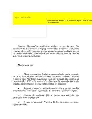 Águas Lindas de Goiás
Área Especial 4, Avenida 2 - Jd. Querência, Águas Lindas de Goiás
Tel: DDDDDD (61)
Serviços Monografias acadêmicos definem o padrão para fins
acadêmicos host escritores e serviços personalizados por escrito. O original e
primeiro-ministro OK host reter servisse prepara scripts da graduação através
de nível de mestrado e doutoramento. Nós somos especializados em todos os
aspectos de graus mais elevados.
Nós damos a você:
• Plágio prova scripts. Exclusivo e personalizado escrito preparado
para você de acordo com suas especificações. Nós nunca reutilizar o trabalho,
o autor é seu. Não temos necessidade para lhe oferecer uma garantia de
pagamento de '£ 1000 se for apanhado" - sabemos se for apanhado você perder
seu grau. Em quinze anos o nosso trabalho nunca foi detectado.
• Segurança. Nosso exclusivo sistema de registro garante a melhor
correspondência entre você e o gravador e lhe dá tanto a segurança completa.
• Garantia de qualidade. Nós apresentar cada comissão para
verificação antes da expedição.
• Atrasos de pagamento. Você tem 14 dias para pagar mais se um
regresso (cliente)
 