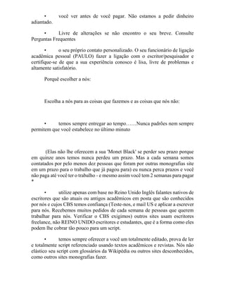 • você ver antes de você pagar. Não estamos a pedir dinheiro
adiantado.
• Livre de alterações se não encontro o seu breve. Consulte
Perguntas Frequentes
• o seu próprio contato personalizado. O seu funcionário de ligação
acadêmica pessoal (PAULO) fazer a ligação com o escritor/pesquisador e
certifique-se de que a sua experiência conosco é lisa, livre de problemas e
altamente satisfatório.
Porquê escolher a nós:
Escolha a nós para as coisas que fazemos e as coisas que nós não:
• temos sempre entregar ao tempo……Nunca padrões nem sempre
permitem que você estabelece no último minuto
(Elas não lhe oferecem a sua 'Monet Black' se perder seu prazo porque
em quinze anos temos nunca perdeu um prazo. Mas a cada semana somos
contatados por pelo menos dez pessoas que foram por outras monografias site
em um prazo para o trabalho que já pagou para) eu nunca perca prazos e você
não paga até você ter o trabalho - e mesmo assim você tem 2 semanas para pagar
*
• utilize apenas com base no Reino Unido Inglês falantes nativos de
escritores que são atuais ou antigos acadêmicos em posta que são conhecidos
por nós e cujos CBS temos confiança (Teste-nos, e mail US e aplicar a escrever
para nós. Recebemos muitos pedidos de cada semana de pessoas que querem
trabalhar para nós. Verificar o CBS exigimos) outros sites usam escritores
freelance, não REINO UNIDO escritores e estudantes, que é a forma como eles
podem lhe cobrar tão pouco para um script.
• temos sempre oferecer a você um totalmente editado, prova de ler
e totalmente script referenciado usando textos acadêmicos e revistas. Nós não
elástico seu script com glossários da Wikipédia ou outros sites desconhecidos,
como outros sites monografias fazer.
 