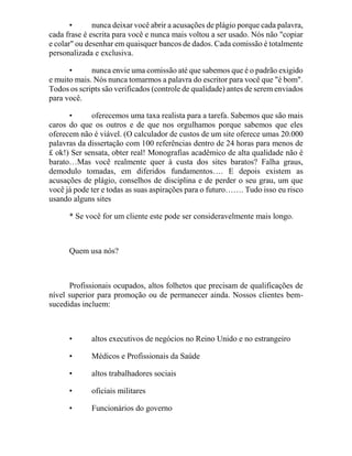 • nunca deixar você abrir a acusações de plágio porque cada palavra,
cada frase é escrita para você e nunca mais voltou a ser usado. Nós não "copiar
e colar" ou desenhar em quaisquer bancos de dados. Cada comissão é totalmente
personalizada e exclusiva.
• nunca envie uma comissão até que sabemos que é o padrão exigido
e muito mais. Nós nunca tomarmos a palavra do escritor para você que "é bom".
Todos os scripts são verificados (controle de qualidade) antes de serem enviados
para você.
• oferecemos uma taxa realista para a tarefa. Sabemos que são mais
caros do que os outros e de que nos orgulhamos porque sabemos que eles
oferecem não é viável. (O calculador de custos de um site oferece umas 20.000
palavras da dissertação com 100 referências dentro de 24 horas para menos de
£ ok!) Ser sensata, obter real! Monografias acadêmico de alta qualidade não é
barato…Mas você realmente quer à custa dos sites baratos? Falha graus,
demodulo tomadas, em diferidos fundamentos…. E depois existem as
acusações de plágio, conselhos de disciplina e de perder o seu grau, um que
você já pode ter e todas as suas aspirações para o futuro……. Tudo isso eu risco
usando alguns sites
* Se você for um cliente este pode ser consideravelmente mais longo.
Quem usa nós?
Profissionais ocupados, altos folhetos que precisam de qualificações de
nível superior para promoção ou de permanecer ainda. Nossos clientes bem-
sucedidas incluem:
• altos executivos de negócios no Reino Unido e no estrangeiro
• Médicos e Profissionais da Saúde
• altos trabalhadores sociais
• oficiais militares
• Funcionários do governo
 