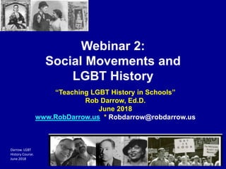 Darrow. LGBT
History Course.
June 2018
Webinar 2:
Social Movements and
LGBT History
“Teaching LGBT History in Schools”
Rob Darrow, Ed.D.
June 2018
www.RobDarrow.us * Robdarrow@robdarrow.us
 
