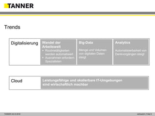 © 2014 vertraulich | Folie 9TANNER AG © 2018 vertraulich | Folie 9
Trends
BI / KI
Cloud
Digitalisierung Wandel der
Arbeitswelt
 Routinetätigkeiten
werden automatisiert
 Ausnahmen erfordern
Spezialisten
Big-Data
Menge und Volumen
von digitalen Daten
steigt
Analytics
Automatisierbarkeit von
Denkvorgängen steigt
Leistungsfähige und skalierbare IT-Umgebungen
sind wirtschaftlich machbar
 