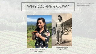 WHY COPPER COW?
Debbie’s grandmother
in Saigon in 1970
Debbie visiting coffee fields in
Dalat, Vietnam
debbie@coppercowcoffee.com
angel.co/debbie-mullin
 