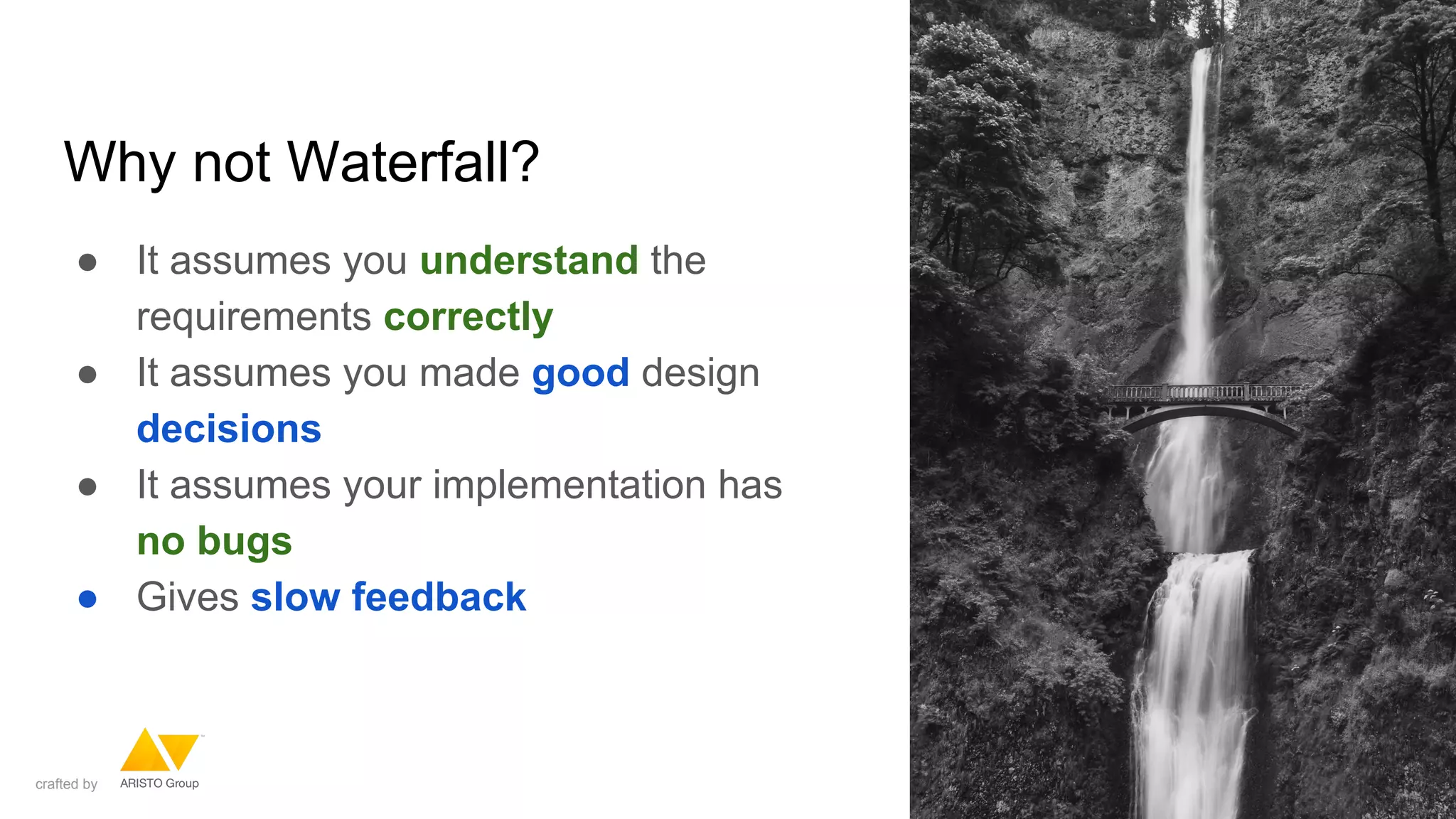 Why not Waterfall?
● It assumes you understand the
requirements correctly
● It assumes you made good design
decisions
● It assumes your implementation has
no bugs
● Gives slow feedback
crafted by