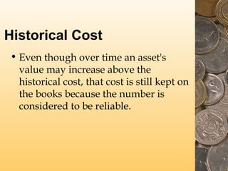 Historical Cost
• Even though over time an asset's
value may increase above the
historical cost, that cost is still kept on
the books because the number is
considered to be reliable.
 