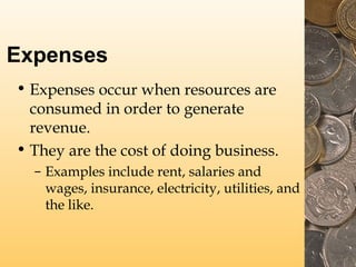 Expenses
• Expenses occur when resources are
consumed in order to generate
revenue.
• They are the cost of doing business.
– Examples include rent, salaries and
wages, insurance, electricity, utilities, and
the like.
 