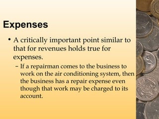 Expenses
• A critically important point similar to
that for revenues holds true for
expenses.
– If a repairman comes to the business to
work on the air conditioning system, then
the business has a repair expense even
though that work may be charged to its
account.
 