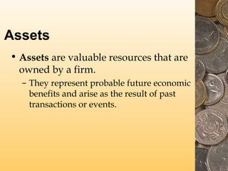 Assets
• Assets are valuable resources that are
owned by a firm.
– They represent probable future economic
benefits and arise as the result of past
transactions or events.
 