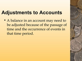Adjustments to Accounts
• A balance in an account may need to
be adjusted because of the passage of
time and the occurrence of events in
that time period.
 