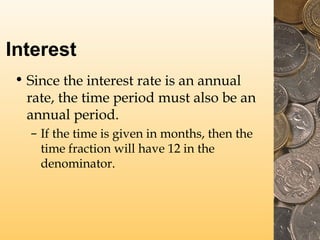 Interest
• Since the interest rate is an annual
rate, the time period must also be an
annual period.
– If the time is given in months, then the
time fraction will have 12 in the
denominator.
 