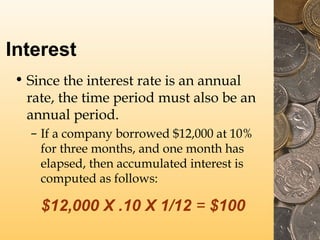 Interest
• Since the interest rate is an annual
rate, the time period must also be an
annual period.
– If a company borrowed $12,000 at 10%
for three months, and one month has
elapsed, then accumulated interest is
computed as follows:
$12,000 X .10 X 1/12 = $100
 