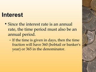 Interest
• Since the interest rate is an annual
rate, the time period must also be an
annual period.
– If the time is given in days, then the time
fraction will have 360 (bobtail or banker's
year) or 365 in the denominator.
 