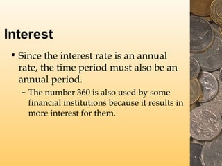 Interest
• Since the interest rate is an annual
rate, the time period must also be an
annual period.
– The number 360 is also used by some
financial institutions because it results in
more interest for them.
 