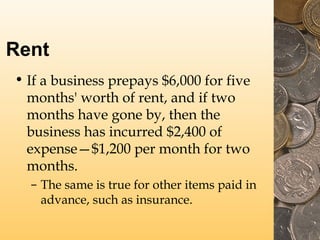 Rent
• If a business prepays $6,000 for five
months' worth of rent, and if two
months have gone by, then the
business has incurred $2,400 of
expense—$1,200 per month for two
months.
– The same is true for other items paid in
advance, such as insurance.
 