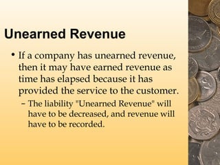 Unearned Revenue
• If a company has unearned revenue,
then it may have earned revenue as
time has elapsed because it has
provided the service to the customer.
– The liability "Unearned Revenue" will
have to be decreased, and revenue will
have to be recorded.
 