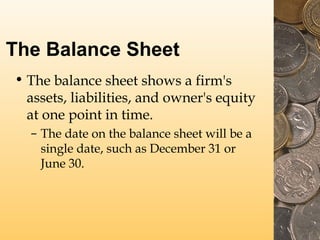 The Balance Sheet
• The balance sheet shows a firm's
assets, liabilities, and owner's equity
at one point in time.
– The date on the balance sheet will be a
single date, such as December 31 or
June 30.
 