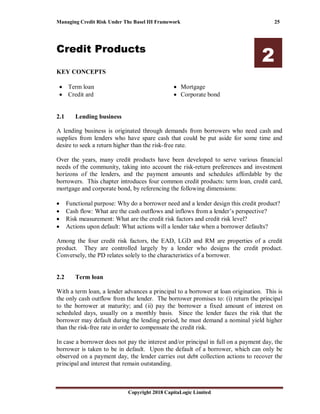 Managing Credit Risk Under The Basel III Framework 25
Copyright 2018 CapitaLogic Limited
Credit Products
2
KEY CONCEPTS
• Term loan
• Credit ard
• Mortgage
• Corporate bond
2 Credit products
2.1 Lending business
A lending business is originated through demands from borrowers who need cash and
supplies from lenders who have spare cash that could be put aside for some time and
desire to seek a return higher than the risk-free rate.
Over the years, many credit products have been developed to serve various financial
needs of the community, taking into account the risk-return preferences and investment
horizons of the lenders, and the payment amounts and schedules affordable by the
borrowers. This chapter introduces four common credit products: term loan, credit card,
mortgage and corporate bond, by referencing the following dimensions:
• Functional purpose: Why do a borrower need and a lender design this credit product?
• Cash flow: What are the cash outflows and inflows from a lender’s perspective?
• Risk measurement: What are the credit risk factors and credit risk level?
• Actions upon default: What actions will a lender take when a borrower defaults?
Among the four credit risk factors, the EAD, LGD and RM are properties of a credit
product. They are controlled largely by a lender who designs the credit product.
Conversely, the PD relates solely to the characteristics of a borrower.
2.2 Term loan
With a term loan, a lender advances a principal to a borrower at loan origination. This is
the only cash outflow from the lender. The borrower promises to: (i) return the principal
to the borrower at maturity; and (ii) pay the borrower a fixed amount of interest on
scheduled days, usually on a monthly basis. Since the lender faces the risk that the
borrower may default during the lending period, he must demand a nominal yield higher
than the risk-free rate in order to compensate the credit risk.
In case a borrower does not pay the interest and/or principal in full on a payment day, the
borrower is taken to be in default. Upon the default of a borrower, which can only be
observed on a payment day, the lender carries out debt collection actions to recover the
principal and interest that remain outstanding.
 