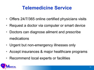 13
Telemedicine Service
• Offers 24/7/365 online certified physicians visits
• Request a doctor via computer or smart device
• Doctors can diagnose ailment and prescribe
medications
• Urgent but non-emergency illnesses only
• Accept insurances & major healthcare programs
• Recommend local experts or facilities
 