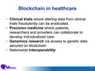 19
Blockchain in healthcare
• Clinical trials where altering data from clinical
trials fraudulently can be eradicated.
• Precision medicine where patients,
researchers and providers can collaborate to
develop individualized care.
• Genomics research via access to genetic data
secured on blockchain
• Nationwide interoperability
 