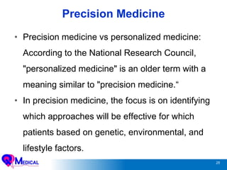 25
Precision Medicine
• Precision medicine vs personalized medicine:
According to the National Research Council,
"personalized medicine" is an older term with a
meaning similar to "precision medicine.“
• In precision medicine, the focus is on identifying
which approaches will be effective for which
patients based on genetic, environmental, and
lifestyle factors.
 