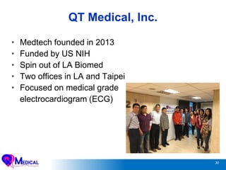30
QT Medical, Inc.
• Medtech founded in 2013
• Funded by US NIH
• Spin out of LA Biomed
• Two offices in LA and Taipei
• Focused on medical grade
electrocardiogram (ECG)
 
