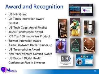 32
Award and Recognition
• US NIH Grant
• LA Times Innovation Award
Finalist
• US Tech Coast Angel Finalist
• TRANS conference Award
• ICT Top 100 Innovative Product
• Taiwan Innovation Award
• Asian Hardware Battle Runner up
• US Telemedicine Award
• New York Venture Summit Award
• US Biocom Digital Health
Conference Five in 5 winner
 