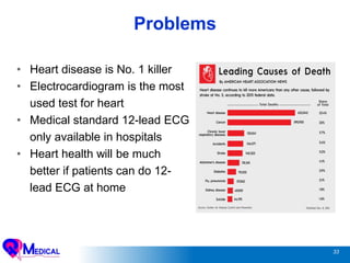 33
Problems
• Heart disease is No. 1 killer
• Electrocardiogram is the most
used test for heart
• Medical standard 12-lead ECG
only available in hospitals
• Heart health will be much
better if patients can do 12-
lead ECG at home
 